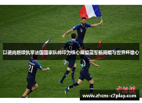 以德尚继续执掌法国国家队帅印为核心展望蓝军新周期与世界杯雄心 以德尚继续执掌法国国家队帅印为核心展望蓝军新周期与世界杯雄心