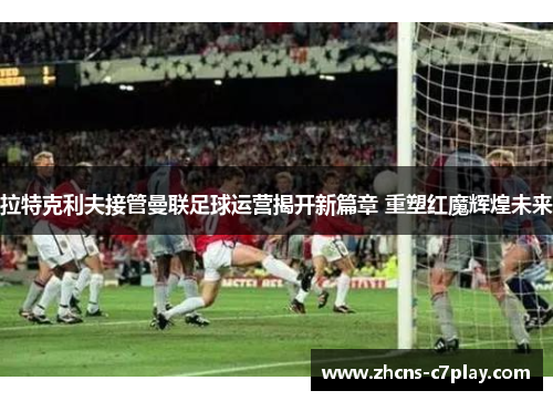 拉特克利夫接管曼联足球运营揭开新篇章 重塑红魔辉煌未来