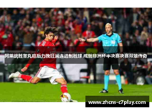 阿莱战胜睾丸癌后力挽狂澜连进制胜球 成就非洲杯半决赛决赛双雄传奇 阿莱战胜睾丸癌后力挽狂澜连进制胜球 成就非洲杯半决赛决赛双雄传奇