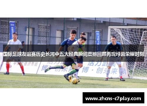 国际足球友谊赛历史长河中五大经典瞬间震撼回顾再现绿茵荣耀时刻